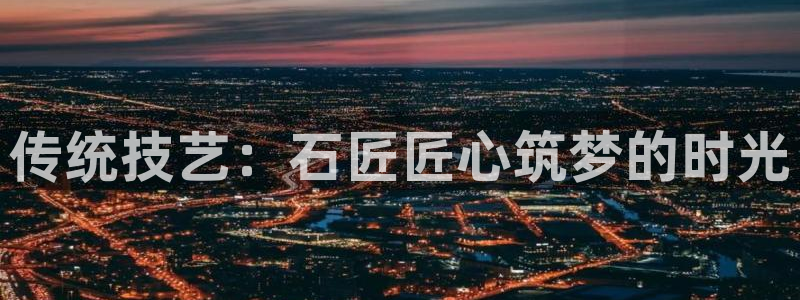 威九国际网站入口官网首页登录：传统技艺：石匠匠心筑梦的时光