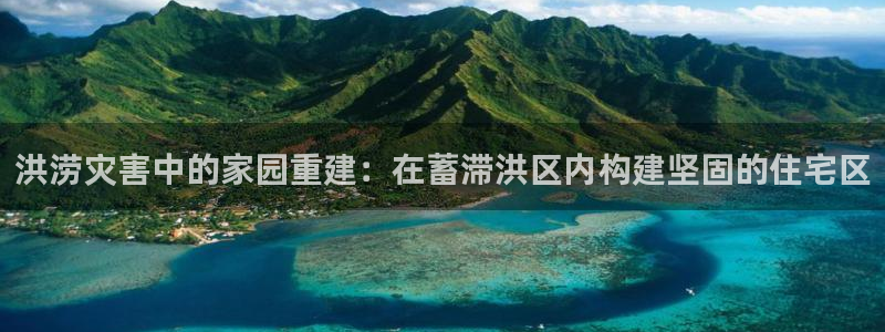 威九国际MM：洪涝灾害中的家园重建：在蓄滞洪区内构建坚固的住宅区