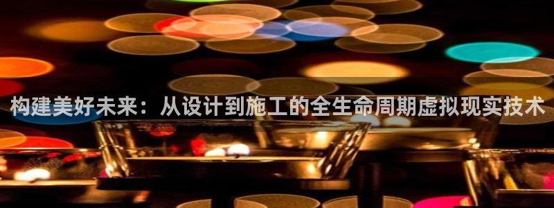 威九国际下载官网app：构建美好未来：从设计到施工的全生命周期虚拟现实技术