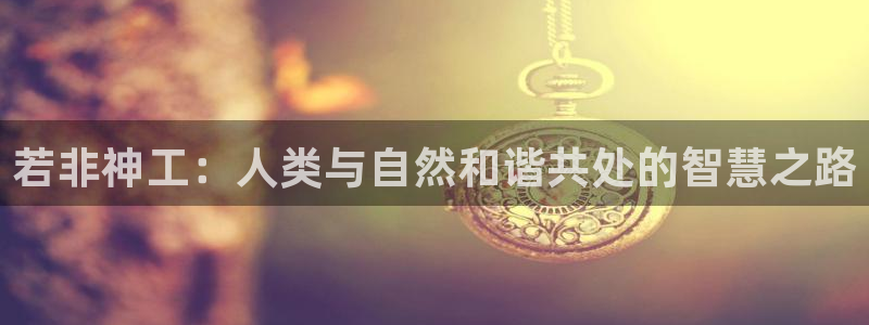 威九国际精彩推荐怎么样：若非神工：人类与自然和谐共处的智慧之路