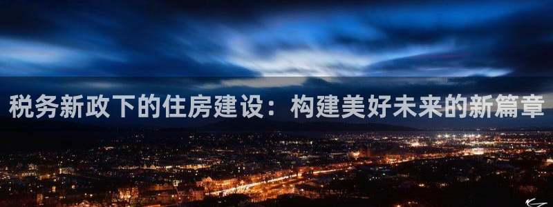 威九国际网站入口官网首页下载：税务新政下的住房建设：构建美好未来的新篇章