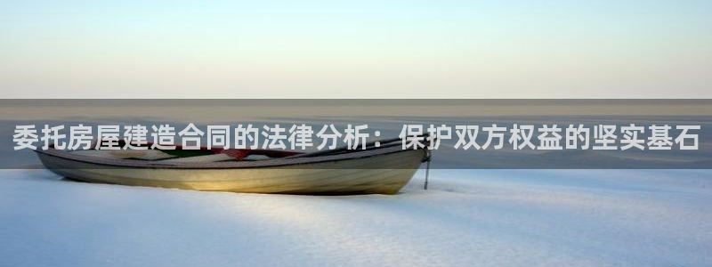 威九国际官网版：委托房屋建造合同的法律分析：保护双方权益的坚实基石