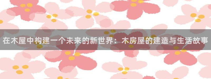 威九国际H：在木屋中构建一个未来的新世界：木房屋的建造与生活故事